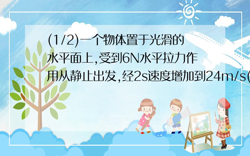 (1/2)一个物体置于光滑的水平面上,受到6N水平拉力作用从静止出发,经2s速度增加到24m/s(g取10m/s2)求:...(1/2)一个物体置于光滑的水平面上,受到6N水平拉力作用从静止出发,经2s速度增加到24m/s(g取10