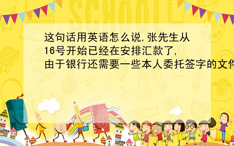 这句话用英语怎么说,张先生从16号开始已经在安排汇款了,由于银行还需要一些本人委托签字的文件,需要多等一些时间,预计就这两天一定会支付过去,付款完成后我们会发汇款单扫描件给你.