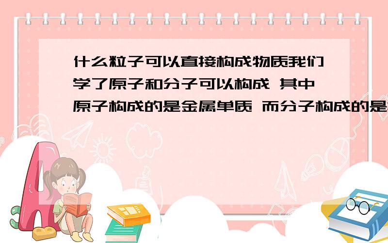 什么粒子可以直接构成物质我们学了原子和分子可以构成 其中原子构成的是金属单质 而分子构成的是非金属化合物 我们学了铁在氧气中燃烧生成四氧化三铁.而四氧化三铁是什么粒子构成的