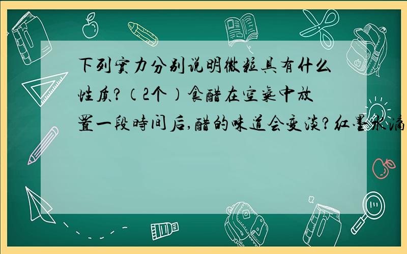 下列实力分别说明微粒具有什么性质?（2个）食醋在空气中放置一段时间后,醋的味道会变淡?红墨水滴入一杯清水中,清水很快变红