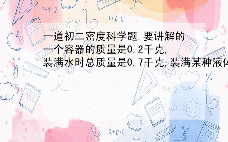 一道初二密度科学题.要讲解的一个容器的质量是0.2千克,装满水时总质量是0.7千克,装满某种液体时总质量是0.6千克.1.这个容器的容积是2.此种液体的密度是