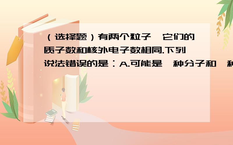 （选择题）有两个粒子,它们的质子数和核外电子数相同.下列说法错误的是：A.可能是一种分子和一种离子 B.可能是两种不同的离子 C.可能是一种分子和一种原子 D.可能是两种不同的分子