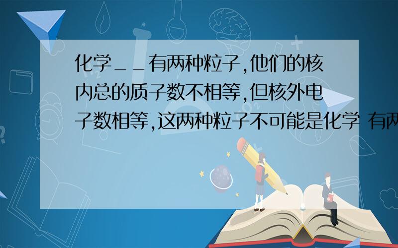 化学__有两种粒子,他们的核内总的质子数不相等,但核外电子数相等,这两种粒子不可能是化学 有两种粒子,他们的核内总的质子数不相等,但核外电子数相等,这两种粒子不可能是 (  )  A. 不同种