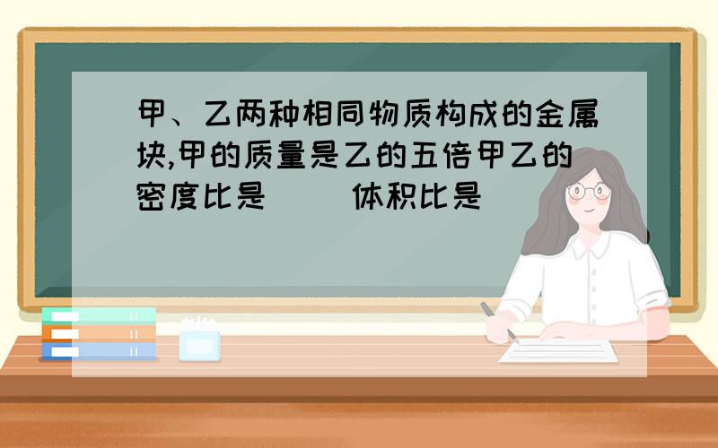 甲、乙两种相同物质构成的金属块,甲的质量是乙的五倍甲乙的密度比是（ ）体积比是