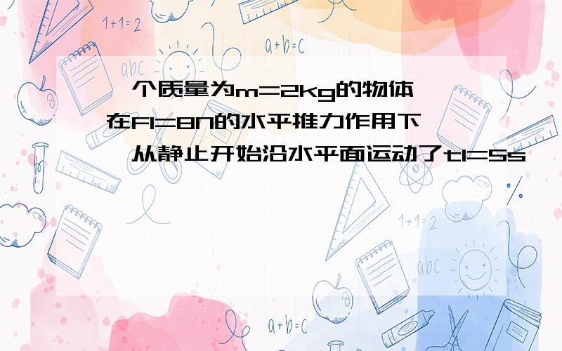 一个质量为m=2kg的物体,在F1=8N的水平推力作用下,从静止开始沿水平面运动了t1=5s,一个质量为m=2kg的物体,在F1=8N的水平推力作用下,从静止开始沿水平面运动了t1=5s,然后推力减小为F2=5N,方向不变,