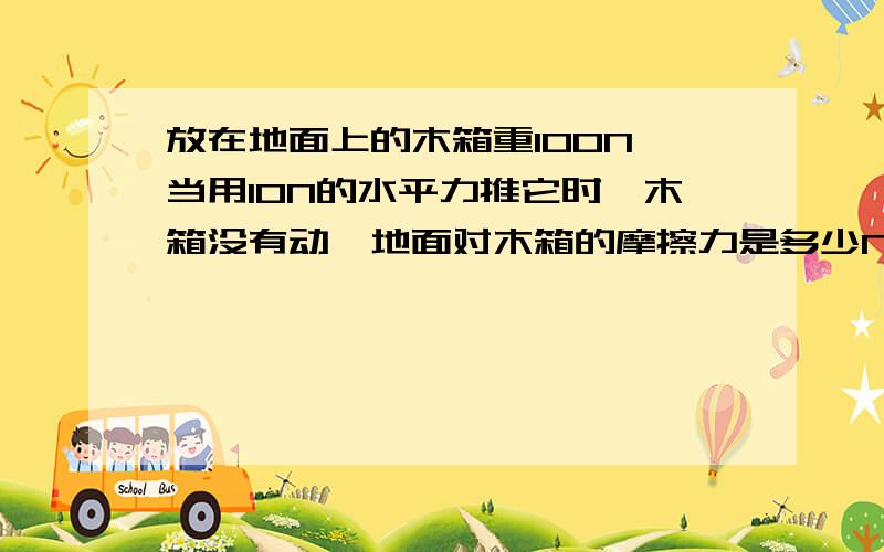 放在地面上的木箱重100N,当用10N的水平力推它时,木箱没有动,地面对木箱的摩擦力是多少N?当木箱受到20N水平推力时,木箱恰好做匀速直线运动,它受到的摩擦力是多少N；如果作用在木箱上的水