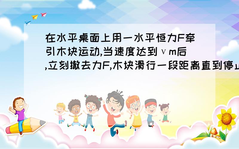 在水平桌面上用一水平恒力F牵引木块运动,当速度达到νm后,立刻撤去力F,木块滑行一段距离直到停止.（1）木块所受的牵引力F和所受的摩擦力Ff之比（2）全过程中F做功w1和克服摩擦力w2之比