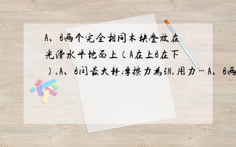 A、B两个完全相同木块叠放在光滑水平地面上（A在上B在下）,A、B间最大静摩擦力为5N,用力…A、B两个完全相同木块叠放在光滑水平地面上（A在上B在下）,A、B间最大静摩擦力Fmax=5N,用拉力F拉