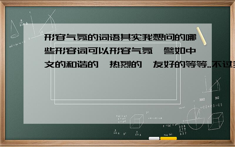 形容气氛的词语其实我想问的哪些形容词可以形容气氛,譬如中文的和谐的,热烈的,友好的等等..不过我想找的是英语...呵呵.