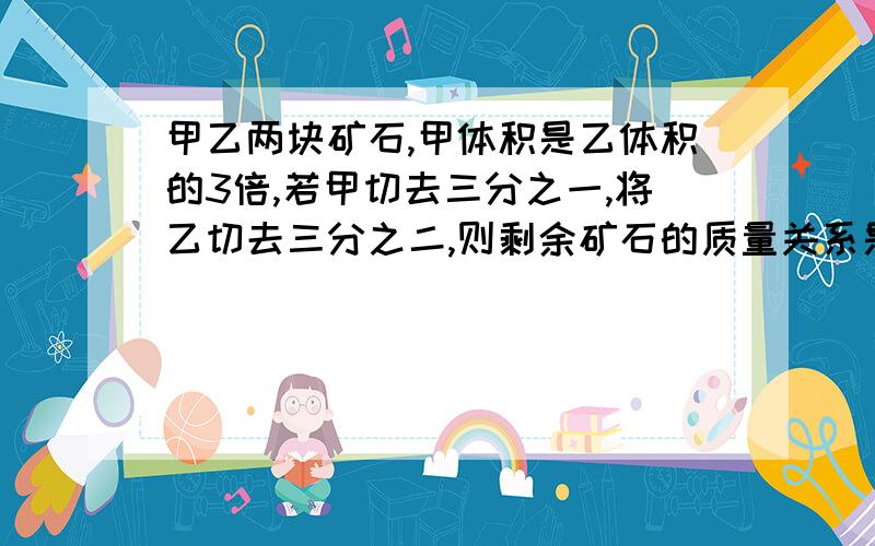 甲乙两块矿石,甲体积是乙体积的3倍,若甲切去三分之一,将乙切去三分之二,则剩余矿石的质量关系是