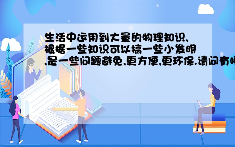 生活中运用到大量的物理知识,根据一些知识可以搞一些小发明,是一些问题避免,更方便,更环保.请问有哪些呢?不要很难的哦!因为要写论文,在比如生活中的一些现象,又可以用理化中的哪些知