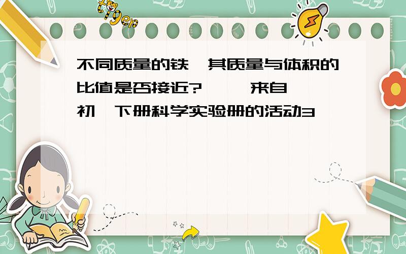 不同质量的铁,其质量与体积的比值是否接近?     来自初一下册科学实验册的活动3