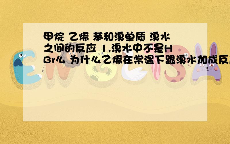 甲烷 乙烯 苯和溴单质 溴水之间的反应 1.溴水中不是HBr么 为什么乙烯在常温下跟溴水加成反应时,书上写的是和Br2反应?2还有苯和溴水能加成么,反应方程式是什么,所不能的话含有苯环的化合