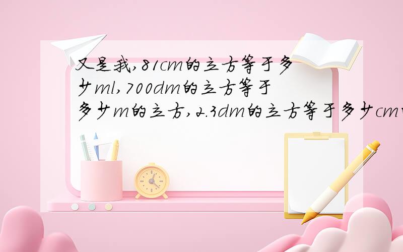 又是我,81cm的立方等于多少ml,700dm的立方等于多少m的立方,2.3dm的立方等于多少cm的立方