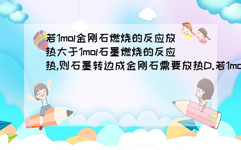 若1mol金刚石燃烧的反应放热大于1mol石墨燃烧的反应热,则石墨转边成金刚石需要放热D.若1mol金刚石燃烧的反应热大于1mol石墨燃烧的反应热，则石墨转边成金刚石需要放热 ..这下才对么?