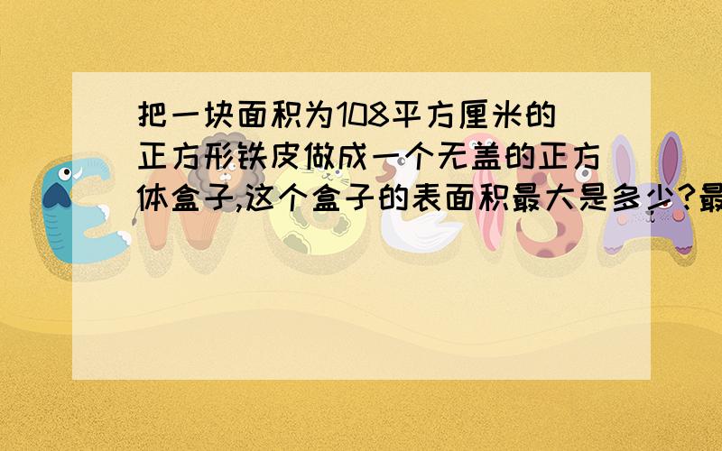 把一块面积为108平方厘米的正方形铁皮做成一个无盖的正方体盒子,这个盒子的表面积最大是多少?最好说的清楚点