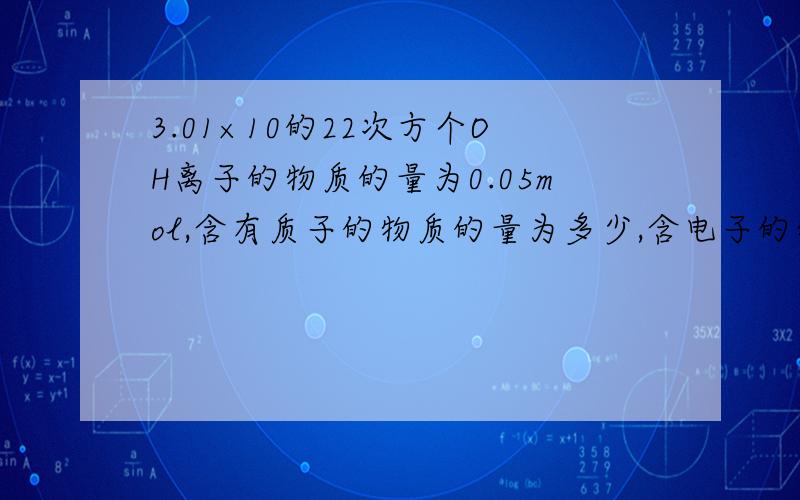 3.01×10的22次方个OH离子的物质的量为0.05mol,含有质子的物质的量为多少,含电子的物质的量是多少?