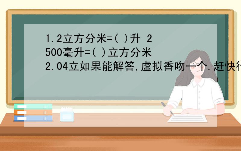 1.2立方分米=( )升 2500毫升=( )立方分米 2.04立如果能解答,虚拟香吻一个.赶快行动吧!