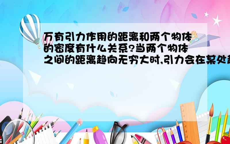 万有引力作用的距离和两个物体的密度有什么关系?当两个物体之间的距离趋向无穷大时,引力会在某处趋向于0,即无穷小,我想万有引力作用的距离应该和物质的密度有某种联系吧?1克/厘米^3＝