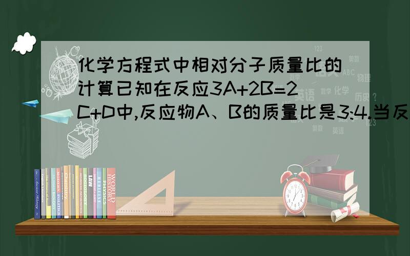 化学方程式中相对分子质量比的计算已知在反应3A+2B=2C+D中,反应物A、B的质量比是3:4.当反应生成C和D共140g时,A、B的相对分子质量比是_______________.