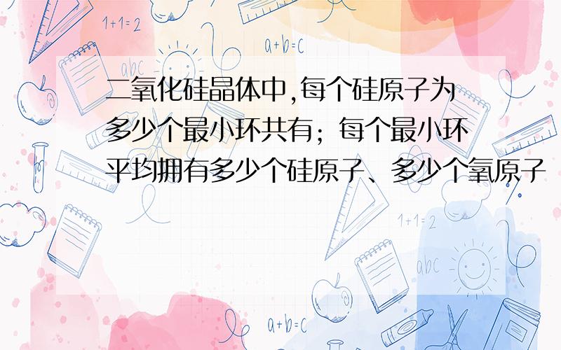 二氧化硅晶体中,每个硅原子为多少个最小环共有；每个最小环平均拥有多少个硅原子、多少个氧原子