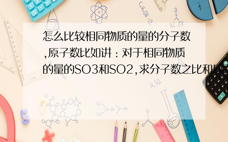 怎么比较相同物质的量的分子数,原子数比如讲：对于相同物质的量的SO3和SO2,求分子数之比和原子总数之比