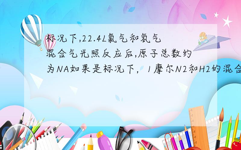 标况下,22.4L氯气和氢气混合气光照反应后,原子总数约为NA如果是标况下，1摩尔N2和H2的混合气体，合成氨后原子总数是多少呢？这种混合气体反应的计算题我总是做不好，不知道谁有什么好