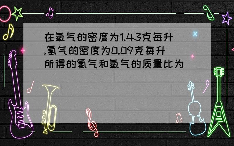 在氧气的密度为1.43克每升,氢气的密度为0.09克每升所得的氢气和氧气的质量比为