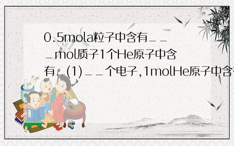 0.5mola粒子中含有___mol质子1个He原子中含有_(1)__个电子,1molHe原子中含有__(2)___个质子.0.5mola粒子中含有_(3)__mol质子,0.5mola粒子的质量是_(4)__g