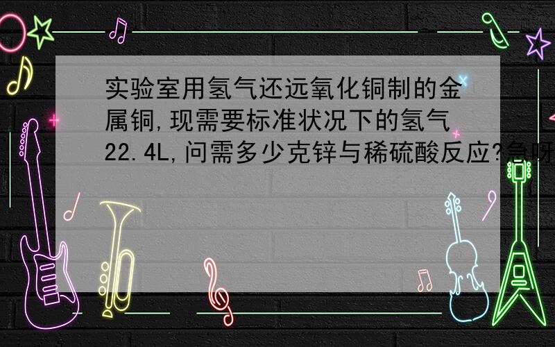 实验室用氢气还远氧化铜制的金属铜,现需要标准状况下的氢气22.4L,问需多少克锌与稀硫酸反应?急呀!还没学的这么深，用最原始地方法解答！