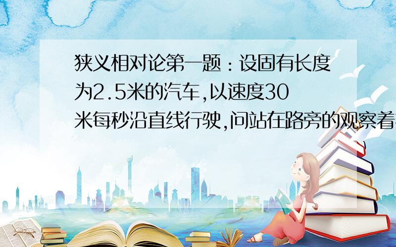 狭义相对论第一题：设固有长度为2.5米的汽车,以速度30米每秒沿直线行驶,问站在路旁的观察着按相对论计算该汽车长度缩短了多少?第二题：在参考系s里,一粒子沿直线运动,从坐标原点运动