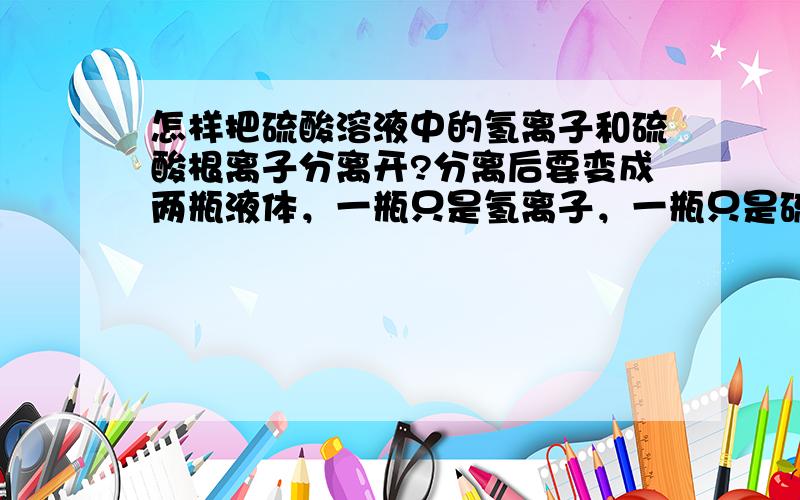 怎样把硫酸溶液中的氢离子和硫酸根离子分离开?分离后要变成两瓶液体，一瓶只是氢离子，一瓶只是硫酸根离子。