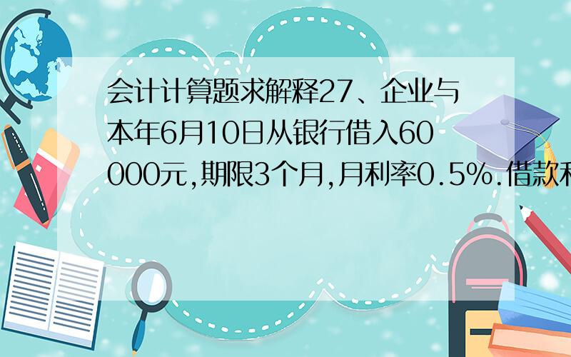 会计计算题求解释27、企业与本年6月10日从银行借入60000元,期限3个月,月利率0.5%.借款利息于每季度末支付一次,则企业在9月10日归还借款及利息时应编制如下会计分录（B）.A借：短期借款 60000