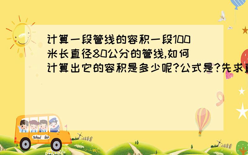 计算一段管线的容积一段100米长直径80公分的管线,如何计算出它的容积是多少呢?公式是?先求直径是80cm的圆面积 再乘以100 能不能说的再明白简单点？公式是什么啊谢谢