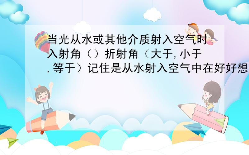 当光从水或其他介质射入空气时入射角（）折射角（大于,小于,等于）记住是从水射入空气中在好好想想！