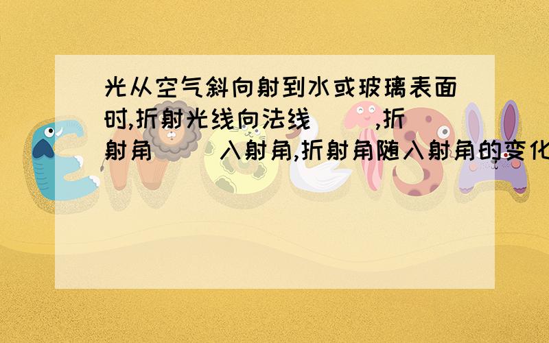 光从空气斜向射到水或玻璃表面时,折射光线向法线（ ）,折射角（ ）入射角,折射角随入射角的变化而变化