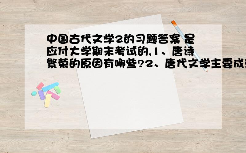 中国古代文学2的习题答案 是应付大学期末考试的,1、唐诗繁荣的原因有哪些?2、唐代文学主要成就有哪些?在中国文学史上地位如何?3、初唐诗人为唐诗摆脱宫廷的束缚,迎接盛唐的到来作了哪