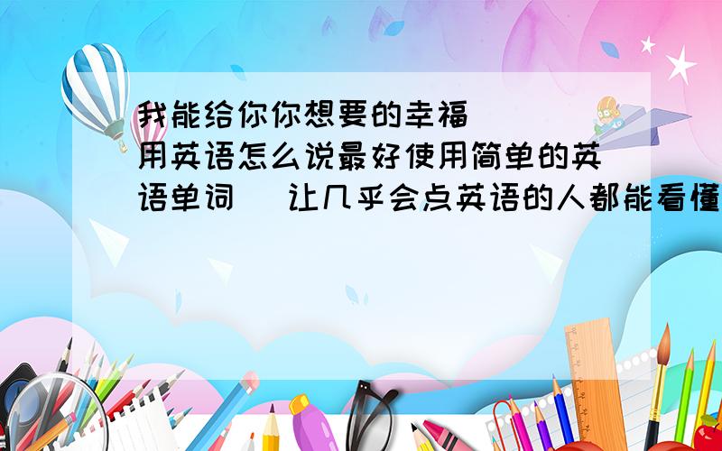 我能给你你想要的幸福    用英语怎么说最好使用简单的英语单词   让几乎会点英语的人都能看懂的