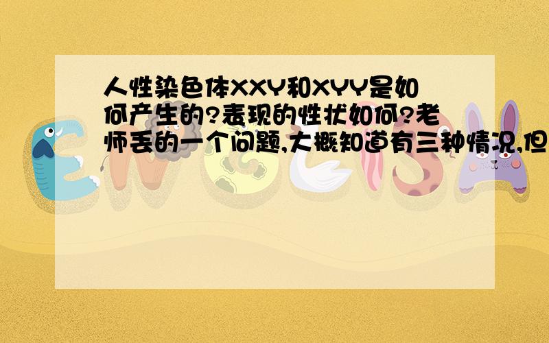 人性染色体XXY和XYY是如何产生的?表现的性状如何?老师丢的一个问题,大概知道有三种情况,但是求具体解答