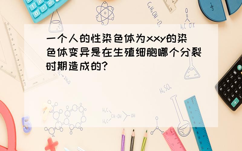 一个人的性染色体为xxy的染色体变异是在生殖细胞哪个分裂时期造成的?