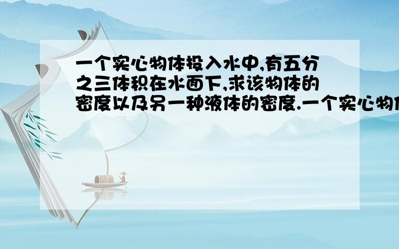 一个实心物体投入水中,有五分之三体积在水面下,求该物体的密度以及另一种液体的密度.一个实心物体投入水中,有五分之三体积在水面下,投入另一种液体中,有一半体积露在液面外.求该物体