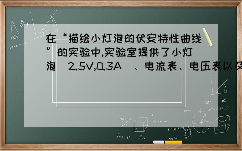 在“描绘小灯泡的伏安特性曲线”的实验中,实验室提供了小灯泡（2.5V,0.3A）、电流表、电压表以及滑动变阻器等实验器材：①图甲为实验中某同学连接好的实验电路图,在开关S闭合之前,应把