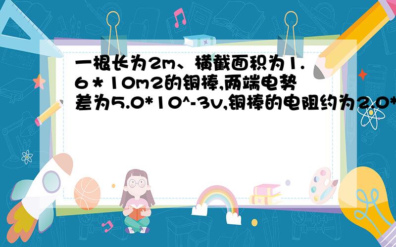 一根长为2m、横截面积为1.6＊10m2的铜棒,两端电势差为5.0*10^-3v,铜棒的电阻约为2.0*10^-5,铜内自由电子密度为8.5*10^28m.求（1）通过铜棒的电流（2）铜棒内的电场强度（3）自由电子定向移动的速