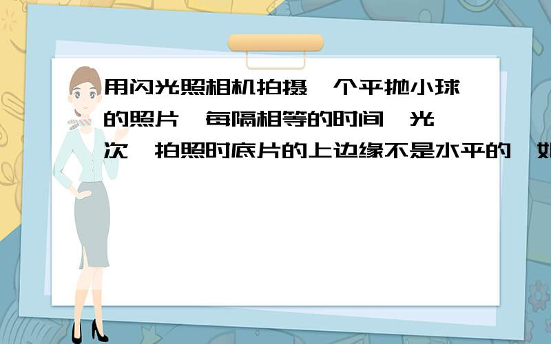 用闪光照相机拍摄一个平抛小球的照片,每隔相等的时间曝光一次,拍照时底片的上边缘不是水平的,如何确定小球重力加速度的方向.