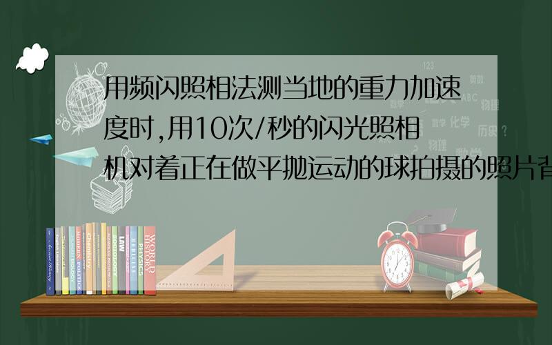 用频闪照相法测当地的重力加速度时,用10次/秒的闪光照相机对着正在做平抛运动的球拍摄的照片背景是每格边长5cm的正方形格子,试分析照片求出当地的重力加速度为?