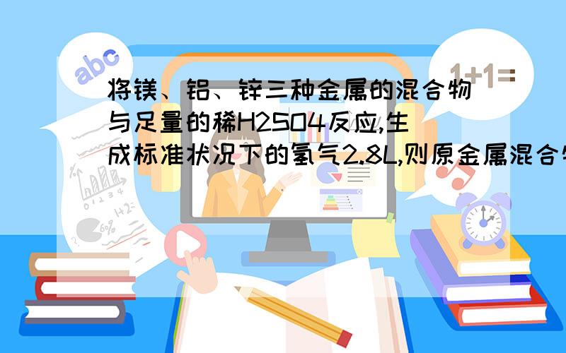 将镁、铝、锌三种金属的混合物与足量的稀H2SO4反应,生成标准状况下的氢气2.8L,则原金属混合物中三种金属将镁、铝、锌三种金属的混合物与足量的稀H2SO4反应，生成标准状况下的氢气2.8L，