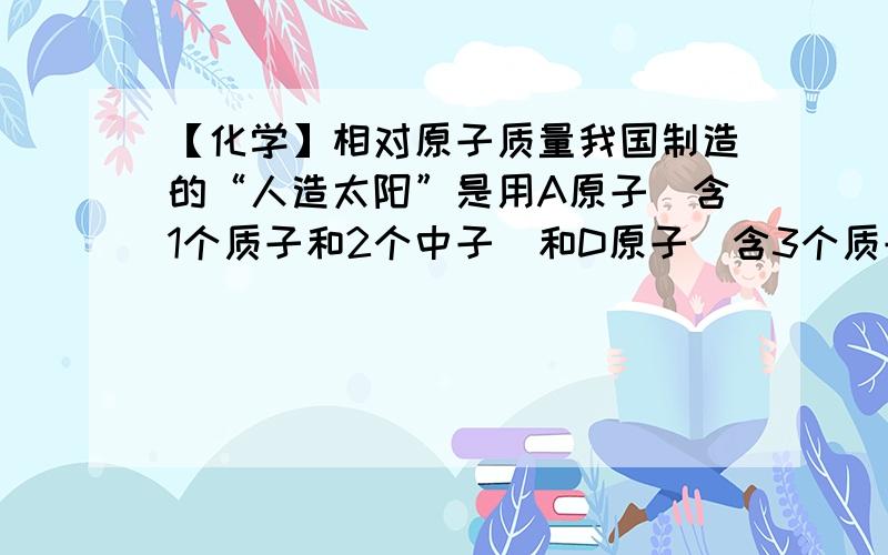 【化学】相对原子质量我国制造的“人造太阳”是用A原子(含1个质子和2个中子)和D原子(含3个质子)聚变生成E原子(含2个质子),获得大量能量.下列说法错误的是（ ） A、A原子核外有3个电子B、A