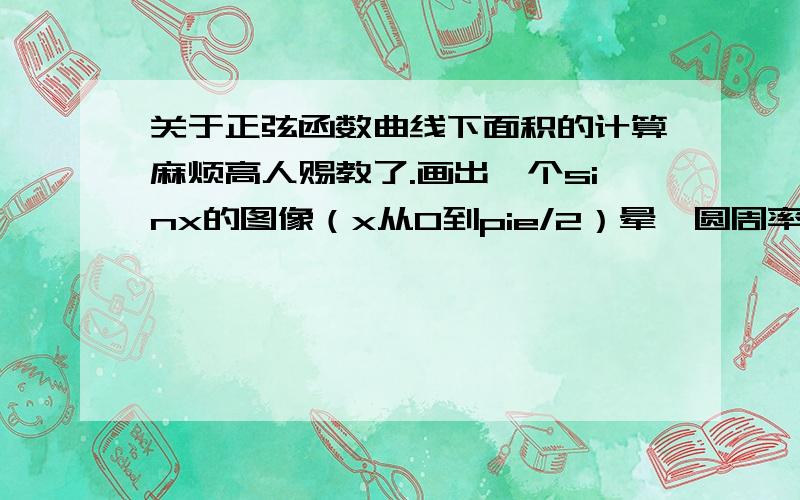 关于正弦函数曲线下面积的计算麻烦高人赐教了.画出一个sinx的图像（x从0到pie/2）晕,圆周率打不出来.在A点（pie/2,1）一点做x轴垂线,求从原点到A点函数曲线下的图形面积.（近似于椭圆）