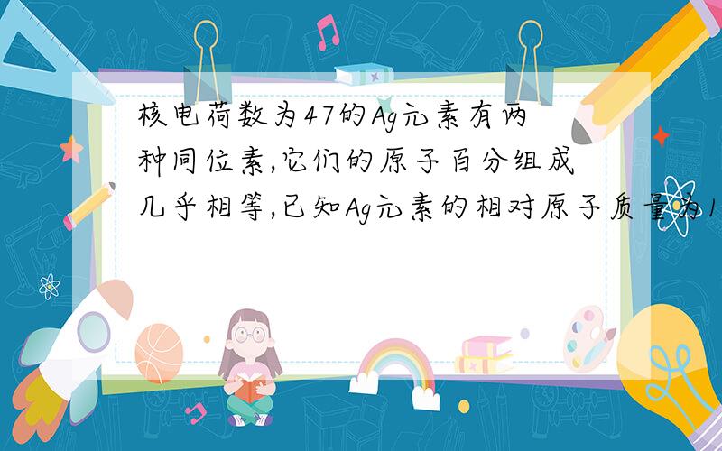 核电荷数为47的Ag元素有两种同位素,它们的原子百分组成几乎相等,已知Ag元素的相对原子质量为108,则Ag的这两种同位素的中子数分别是 （ ）A.110和106 B.57和63 C.53和66 D.60和62