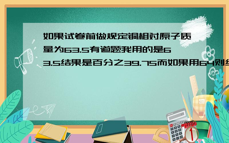 如果试卷前做规定铜相对原子质量为63.5有道题我用的是63.5结果是百分之39.75而如果用64则结果为百分之40,我写的算对吗?此时能用64吗?